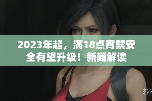 2023年起，满18点宵禁安全有望升级！新闻解读