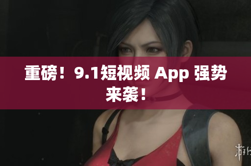 重磅！9.1短视频 App 强势来袭！