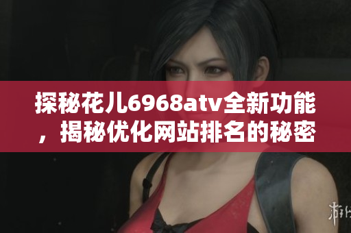 探秘花儿6968atv全新功能，揭秘优化网站排名的秘密