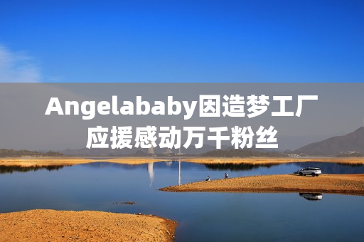 Angelababy因造梦工厂应援感动万千粉丝