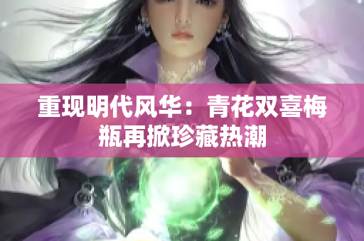 重现明代风华：青花双喜梅瓶再掀珍藏热潮