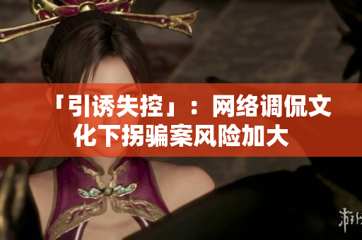 「引诱失控」：网络调侃文化下拐骗案风险加大