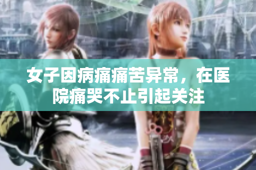 女子因病痛痛苦异常，在医院痛哭不止引起关注