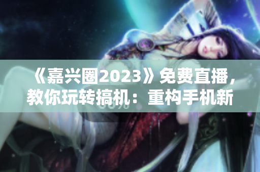 《嘉兴圈2023》免费直播，教你玩转搞机：重构手机新体验！