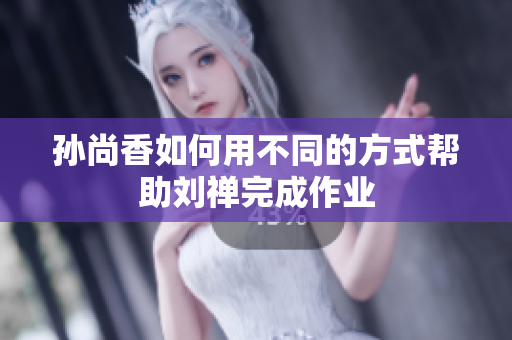 孙尚香如何用不同的方式帮助刘禅完成作业