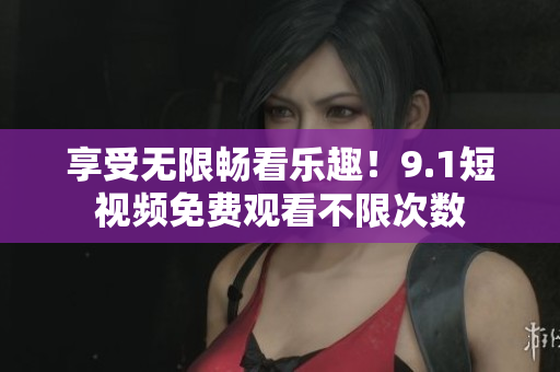 享受无限畅看乐趣！9.1短视频免费观看不限次数