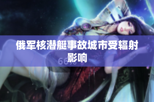 俄军核潜艇事故城市受辐射影响