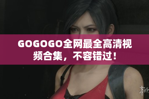 GOGOGO全网最全高清视频合集，不容错过！