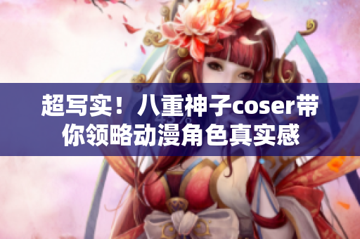 超写实！八重神子coser带你领略动漫角色真实感