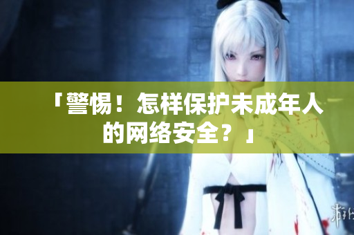 「警惕！怎样保护未成年人的网络安全？」