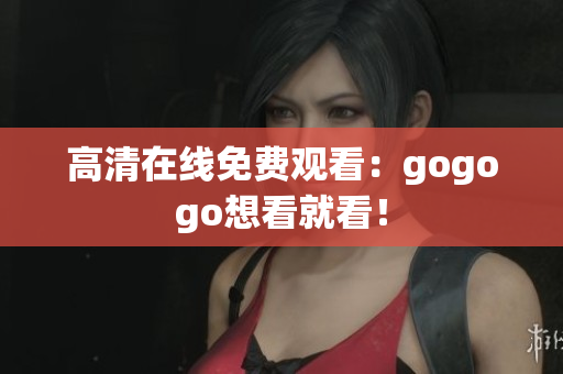 高清在线免费观看：gogogo想看就看！
