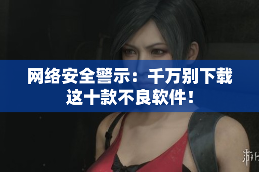 网络安全警示：千万别下载这十款不良软件！