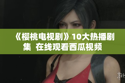 《樱桃电视剧》10大热播剧集  在线观看西瓜视频