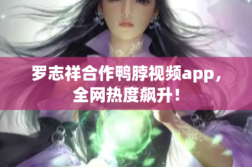 罗志祥合作鸭脖视频app，全网热度飙升！