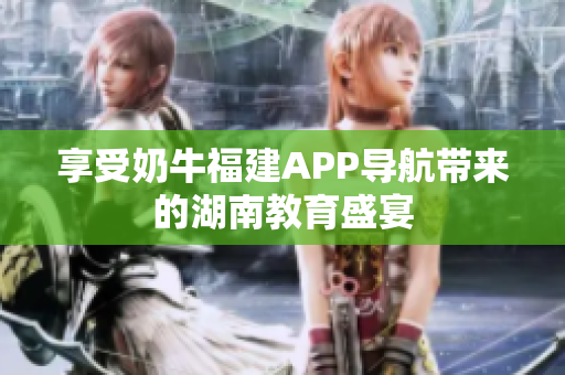 享受奶牛福建APP导航带来的湖南教育盛宴
