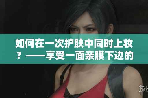 如何在一次护肤中同时上妆？——享受一面亲膜下边的双重好处