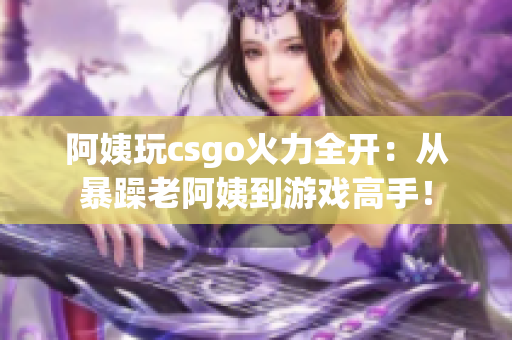 阿姨玩csgo火力全开：从暴躁老阿姨到游戏高手！