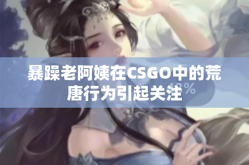 暴躁老阿姨在CSGO中的荒唐行为引起关注