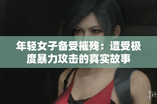 年轻女子备受摧残：遭受极度暴力攻击的真实故事