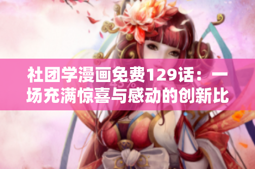 社团学漫画免费129话：一场充满惊喜与感动的创新比赛