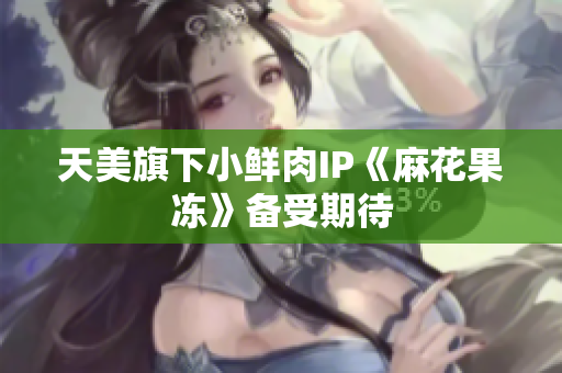 天美旗下小鲜肉IP《麻花果冻》备受期待