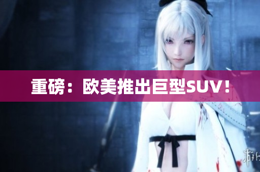 重磅：欧美推出巨型SUV！