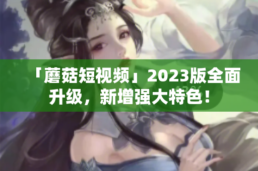 「蘑菇短视频」2023版全面升级，新增强大特色！