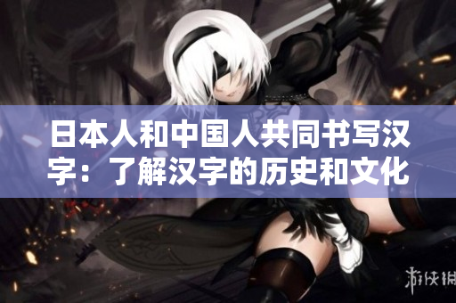 日本人和中国人共同书写汉字：了解汉字的历史和文化价值