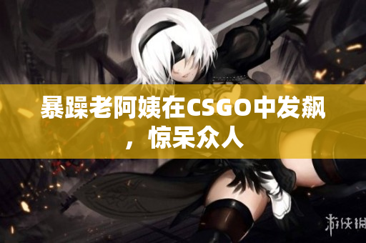 暴躁老阿姨在CSGO中发飙，惊呆众人