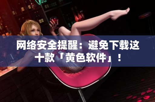 网络安全提醒：避免下载这十款「黄色软件」！
