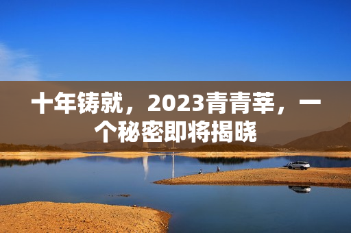 十年铸就，2023青青莘，一个秘密即将揭晓