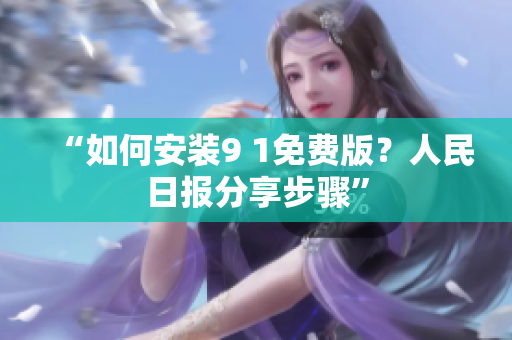 “如何安装9 1免费版？人民日报分享步骤”