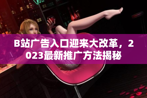 B站广告入口迎来大改革，2023最新推广方法揭秘