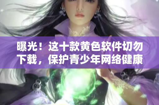 曝光！这十款黄色软件切勿下载，保护青少年网络健康