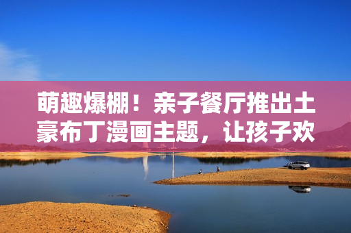 萌趣爆棚！亲子餐厅推出土豪布丁漫画主题，让孩子欢乐享受美食