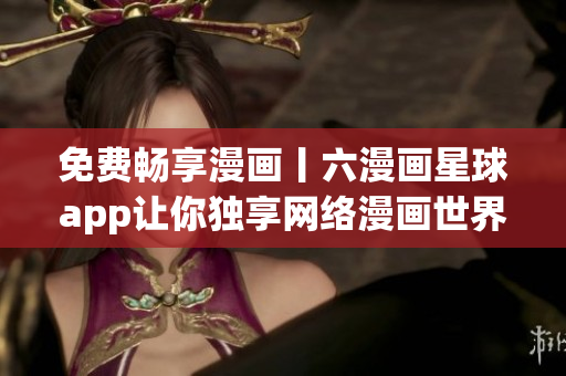 免费畅享漫画丨六漫画星球app让你独享网络漫画世界