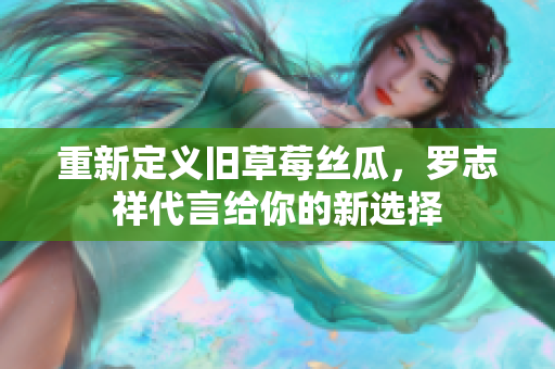 重新定义旧草莓丝瓜，罗志祥代言给你的新选择