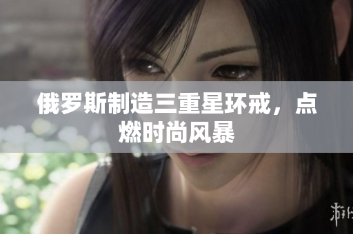 俄罗斯制造三重星环戒，点燃时尚风暴