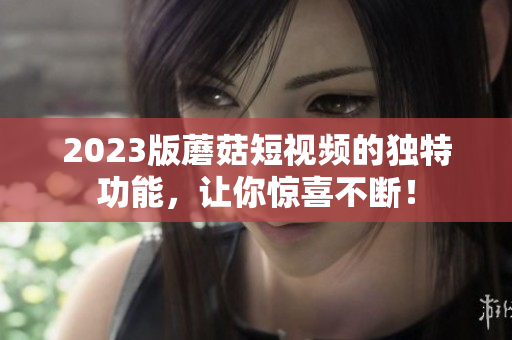 2023版蘑菇短视频的独特功能，让你惊喜不断！