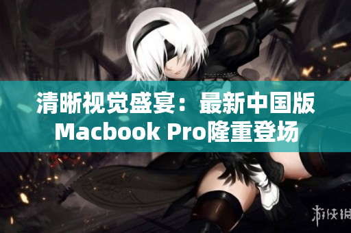 清晰视觉盛宴：最新中国版Macbook Pro隆重登场