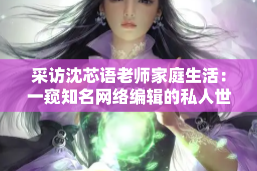 采访沈芯语老师家庭生活：一窥知名网络编辑的私人世界