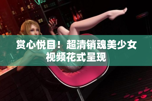 赏心悦目！超清销魂美少女视频花式呈现