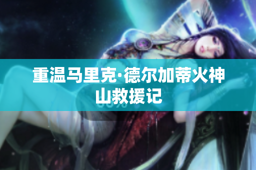 重温马里克·德尔加蒂火神山救援记