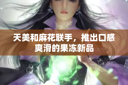 天美和麻花联手，推出口感爽滑的果冻新品