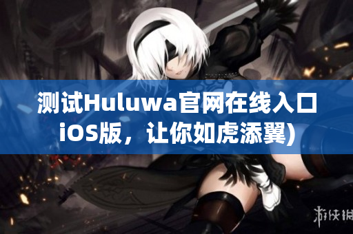 测试Huluwa官网在线入口iOS版，让你如虎添翼)
