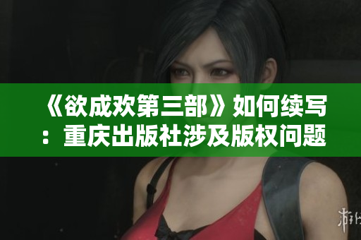 《欲成欢第三部》如何续写：重庆出版社涉及版权问题，作者莫言发声解决。