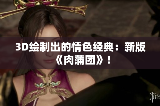 3D绘制出的情色经典：新版《肉蒲团》！