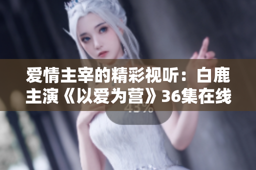 爱情主宰的精彩视听：白鹿主演《以爱为营》36集在线观看