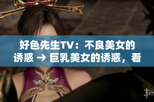 好色先生TV：不良美女的诱惑 → 巨乳美女的诱惑，看点爆棚