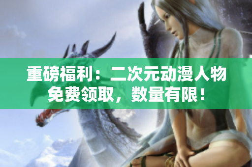 重磅福利：二次元动漫人物免费领取，数量有限！